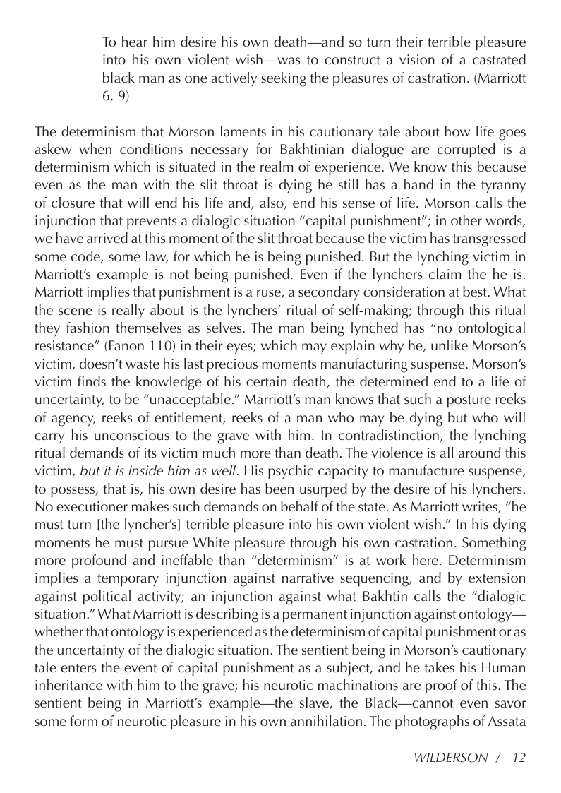 To hear him desire his own death—and so turn their terrible pleasure into his own violent wish—was to construct a vision of a castrated black man as one actively seeking the pleasures of castration. (Marriott 6,9)  The determinism that Morson laments in his cautionary tale about how life goes askew when conditions necessary for Bakhtinian dialogue are corrupted is a determinism which is situated in the realm of experience. We know this because even as the man with the slit throat is dying he still has a hand in the tyranny of closure that will end his life and, also, end his sense of life. Morson calls the injunction that prevents a dialogic situation “capital punishment”; in other words, we have arrived at this moment of the slit throat because the victim has transgressed some code, some law, for which he is being punished. But the lynching victim in Marriott’s example is not being punished. Even if the lynchers claim the he is. Marriott implies that punishment is a ruse, a secondary consideration at best. What the scene is really about is the lynchers’ ritual of self-making; through this ritual they fashion themselves as selves. The man being lynched has “no ontological resistance” (Fanon 110) in their eyes; which may explain why he, unlike Morson’s victim, doesn’t waste his last precious moments manufacturing suspense. Morson’s victim finds the knowledge of his certain death, the determined end to a life of uncertainty, to be “unacceptable.” Marriott’s man knows that such a posture reeks of agency, reeks of entitlement, reeks of a man who may be dying but who will carry his unconscious to the grave with him. In contradistinction, the lynching ritual demands of its victim much more than death. The violence is all around this victim, but it is inside him as well. His psychic capacity to manufacture suspense, to possess, that is, his own desire has been usurped by the desire of his lynchers. No executioner makes such demands on behalf of the state. As Marriott writes, “he must turn [the lyncher’s] terrible pleasure into his own violent wish.” In his dying moments he must pursue White pleasure through his own castration. Something more profound and ineffable than “determinism” is at work here. Determinism implies a temporary injunction against narrative sequencing, and by extension against political activity; an injunction against what Bakhtin calls the “dialogic situation.” What Marriott is describing is a permanent injunction against ontology— whether that ontology is experienced as the determinism of capital punishment or as the uncertainty of the dialogic situation. The sentient being in Morson’s cautionary tale enters the event of capital punishment as a subject, and he takes his Human inheritance with him to the grave; his neurotic machinations are proof of this. The sentient being in Marriott’s example—the slave, the Black—cannot even savor some form of neurotic pleasure in his own annihilation. The photographs of Assata  WILDERSON / 12 